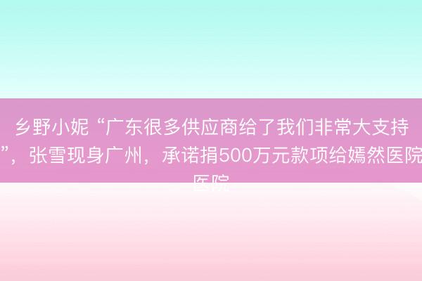 乡野小妮 “广东很多供应商给了我们非常大支持”,张雪现身广州,承诺捐500万元款项给嫣然医院