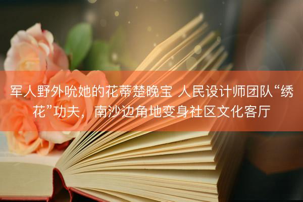 军人野外吮她的花蒂楚晚宝 人民设计师团队“绣花”功夫，南沙边角地变身社区文化客厅