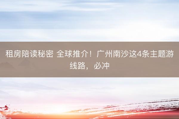 租房陪读秘密 全球推介！广州南沙这4条主题游线路，必冲