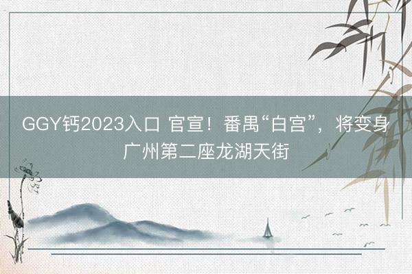 GGY钙2023入口 官宣！番禺“白宫”，将变身广州第二座龙湖天街