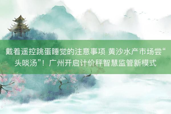 戴着遥控跳蛋睡觉的注意事项 黄沙水产市场尝“头啖汤”！广州开启计价秤智慧监管新模式