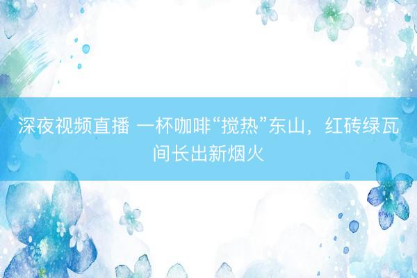深夜视频直播 一杯咖啡“搅热”东山，红砖绿瓦间长出新烟火