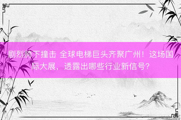 剧烈胯下撞击 全球电梯巨头齐聚广州！这场国际大展，透露出哪些行业新信号？