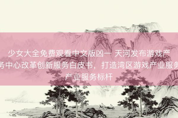 少女大全免费观看中文版凶一 天河发布游戏产业服务中心改革创新服务白皮书，打造湾区游戏产业服务标杆