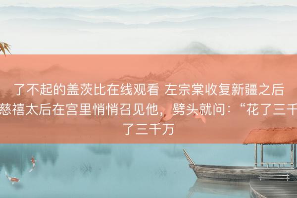 了不起的盖茨比在线观看 左宗棠收复新疆之后,慈禧太后在宫里悄悄召见他,劈头就问:“花了三千万