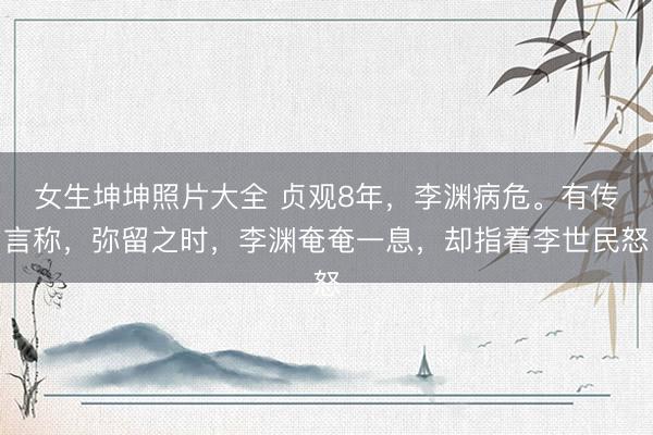 女生坤坤照片大全 贞观8年,李渊病危。有传言称,弥留之时,李渊奄奄一息,却指着李世民怒
