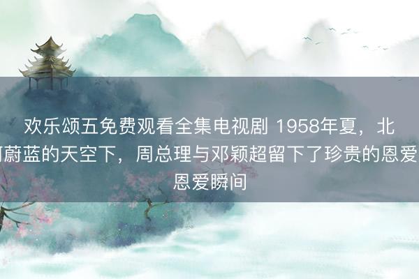 欢乐颂五免费观看全集电视剧 1958年夏，北戴河蔚蓝的天空下，周总理与邓颖超留下了珍贵的恩爱瞬间