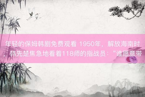 年轻的保姆韩剧免费观看 1950年，解放海南时，韩先楚焦急地看着118师的指战员：“谁愿意带