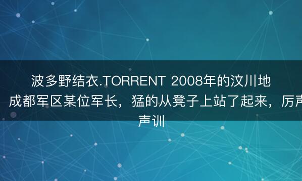 波多野结衣.TORRENT 2008年的汶川地震，成都军区某位军长，猛的从凳子上站了起来，厉声训