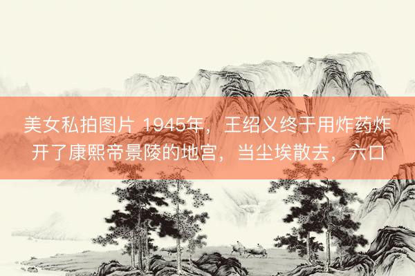 美女私拍图片 1945年，王绍义终于用炸药炸开了康熙帝景陵的地宫，当尘埃散去，六口