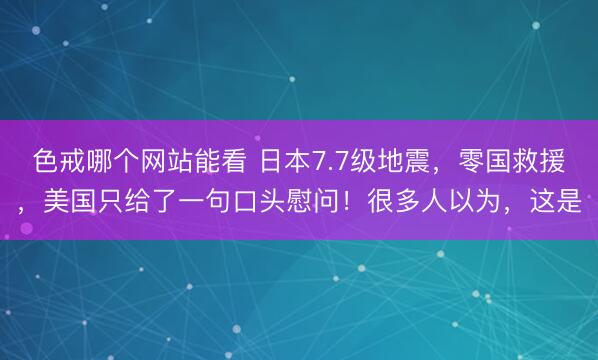 色戒哪个网站能看 日本7.7级地震，零国救援，美国只给了一句口头慰问！很多人以为，这是