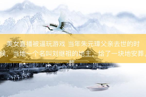 美女直播被逼玩游戏 当年朱元璋父亲去世的时候，当地一个名叫刘继祖的地主，给了一块地安葬。
