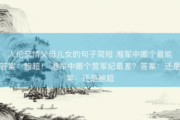 人伦亲情父母儿女的句子简短 湘军中哪个最能打?答案:鲍超! 湘军中哪个营军纪最差?答案:还是鲍超