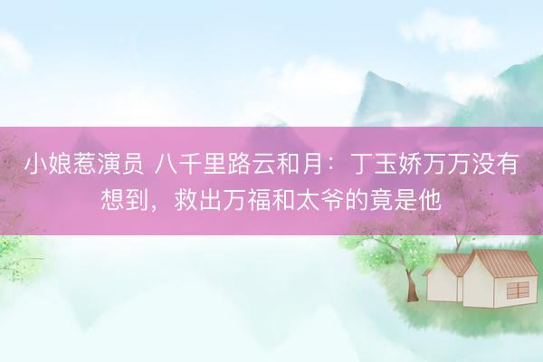 小娘惹演员 八千里路云和月：丁玉娇万万没有想到，救出万福和太爷的竟是他