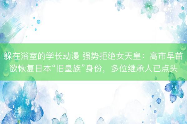 躲在浴室的学长动漫 强势拒绝女天皇：高市早苗欲恢复日本“旧皇族”身份，多位继承人已点头