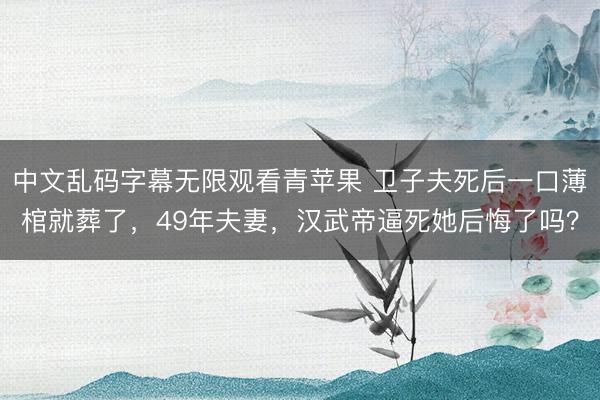 中文乱码字幕无限观看青苹果 卫子夫死后一口薄棺就葬了,49年夫妻,汉武帝逼死她后悔了吗?