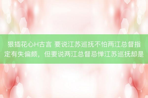 狠插花心H古言 要说江苏巡抚不怕两江总督指定有失偏颇，但要说两江总督忌惮江苏巡抚却是