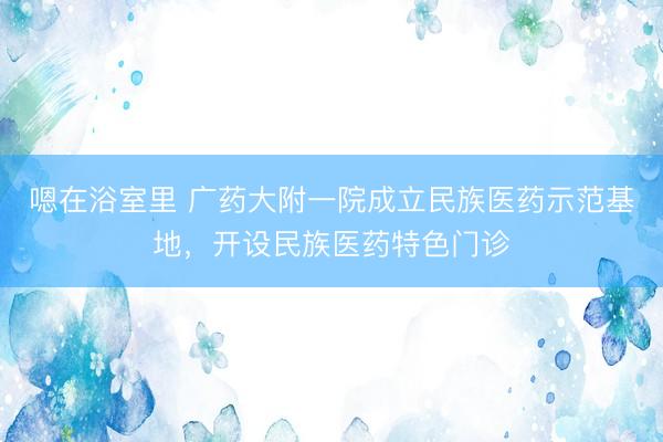 嗯在浴室里 广药大附一院成立民族医药示范基地，开设民族医药特色门诊