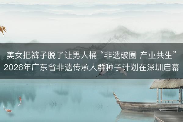 美女把裤子脱了让男人桶 “非遗破圈 产业共生”2026年广东省非遗传承人群种子计划在深圳启幕