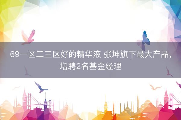 69一区二三区好的精华液 张坤旗下最大产品，增聘2名基金经理