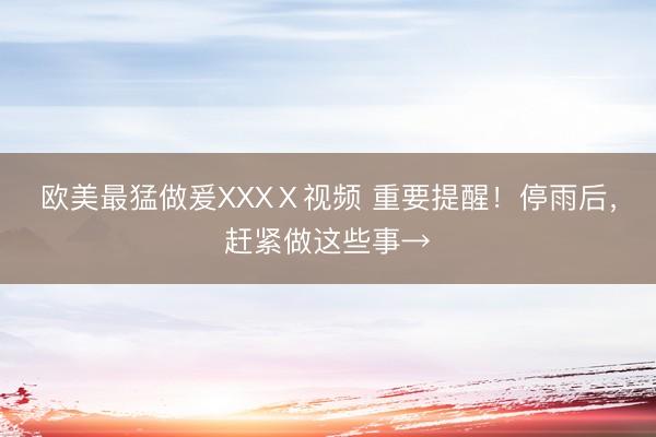 欧美最猛做爰XXXⅩ视频 重要提醒！停雨后，赶紧做这些事→