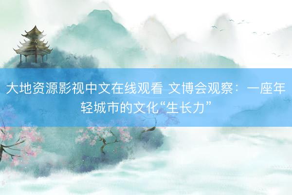 大地资源影视中文在线观看 文博会观察：一座年轻城市的文化“生长力”