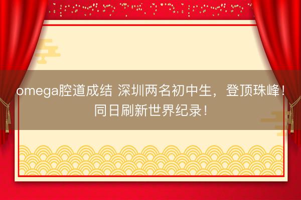 omega腔道成结 深圳两名初中生，登顶珠峰！同日刷新世界纪录！