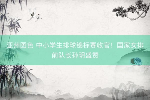 亚州图色 中小学生排球锦标赛收官！国家女排前队长孙玥盛赞