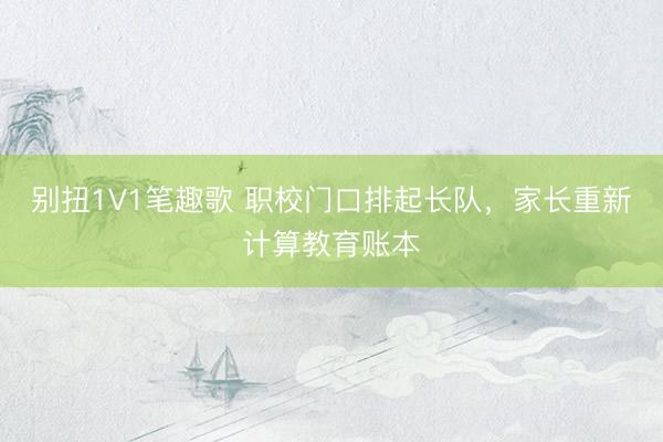 别扭1V1笔趣歌 职校门口排起长队，家长重新计算教育账本