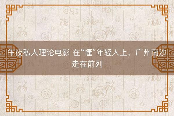 午夜私人理论电影 在“懂”年轻人上，广州南沙走在前列