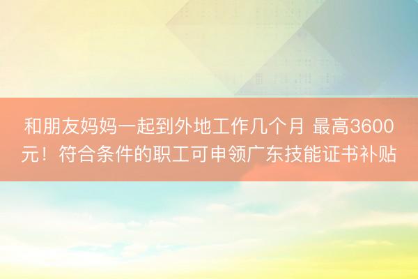 和朋友妈妈一起到外地工作几个月 最高3600元!符合条件的职工可申领广东技能证书补贴