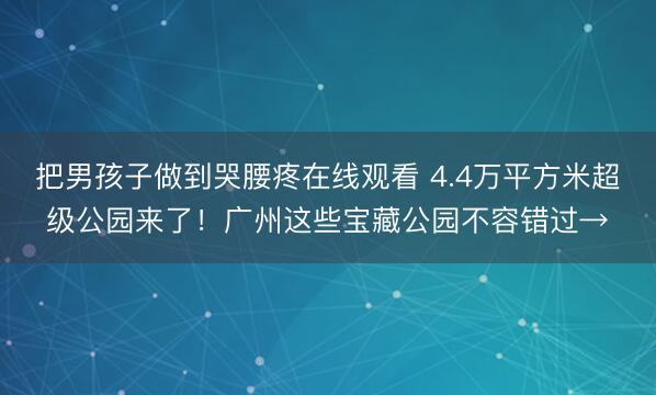 把男孩子做到哭腰疼在线观看 4.4万平方米超级公园来了！广州这些宝藏公园不容错过→