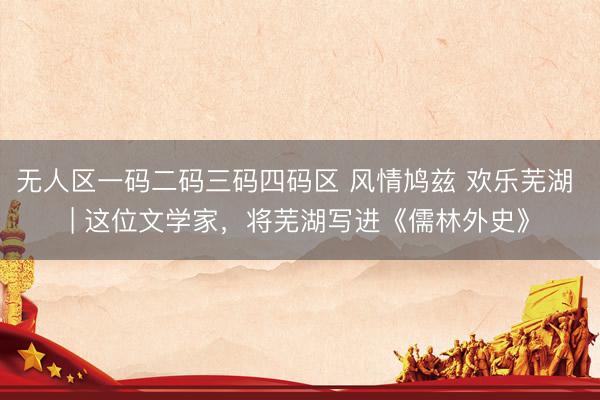 无人区一码二码三码四码区 风情鸠兹 欢乐芜湖 | 这位文学家，将芜湖写进《儒林外史》
