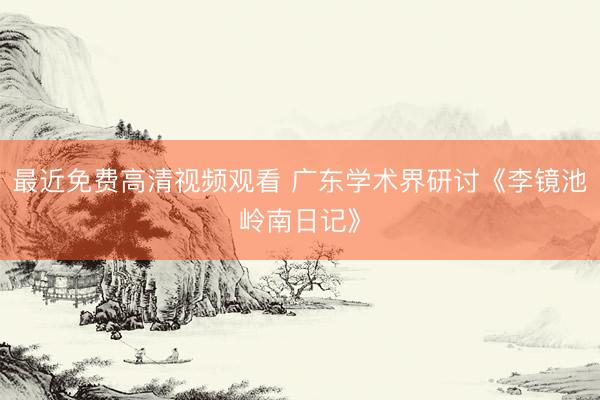最近免费高清视频观看 广东学术界研讨《李镜池岭南日记》
