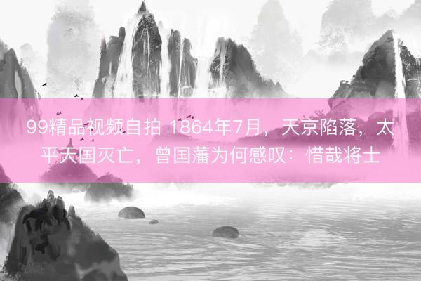 99精品视频自拍 1864年7月，天京陷落，太平天国灭亡，曾国藩为何感叹：惜哉将士