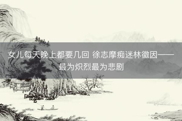 女儿每天晚上都要几回 徐志摩痴迷林徽因——最为炽烈最为悲剧