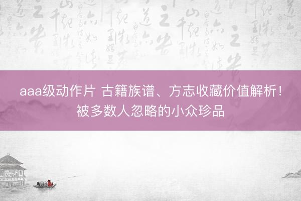 aaa级动作片 古籍族谱、方志收藏价值解析！被多数人忽略的小众珍品