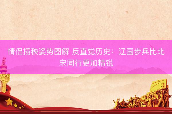 情侣插秧姿势图解 反直觉历史:辽国步兵比北宋同行更加精锐