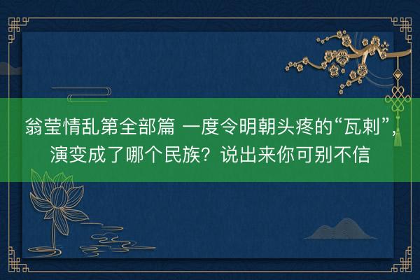 翁莹情乱第全部篇 一度令明朝头疼的“瓦剌”，演变成了哪个民族？说出来你可别不信