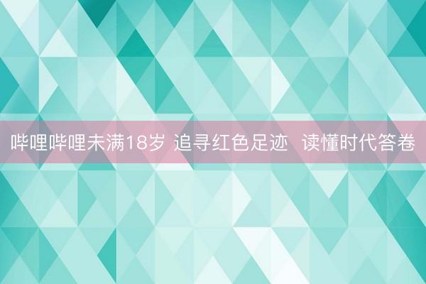 哔哩哔哩未满18岁 追寻红色足迹 读懂时代答卷