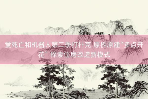 爱死亡和机器人第二季打扑克 原拆原建“多点开花” 探索住房改造新模式