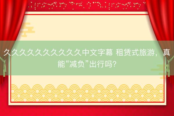 久久久久久久久久久久中文字幕 租赁式旅游,真能“减负”出行吗?