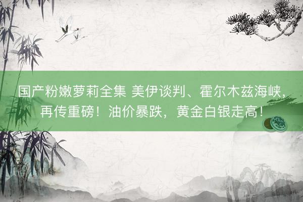 国产粉嫩萝莉全集 美伊谈判、霍尔木兹海峡，再传重磅！油价暴跌，黄金白银走高！