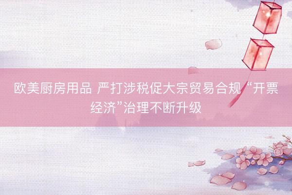 欧美厨房用品 严打涉税促大宗贸易合规 “开票经济”治理不断升级