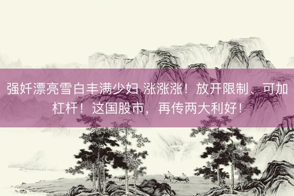 强奷漂亮雪白丰满少妇 涨涨涨!放开限制、可加杠杆!这国股市,再传两大利好!