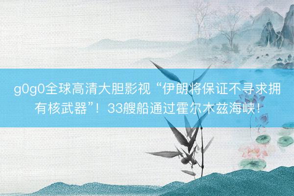 g0g0全球高清大胆影视 “伊朗将保证不寻求拥有核武器”！33艘船通过霍尔木兹海峡！