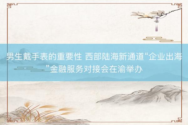 男生戴手表的重要性 西部陆海新通道“企业出海”金融服务对接会在渝举办