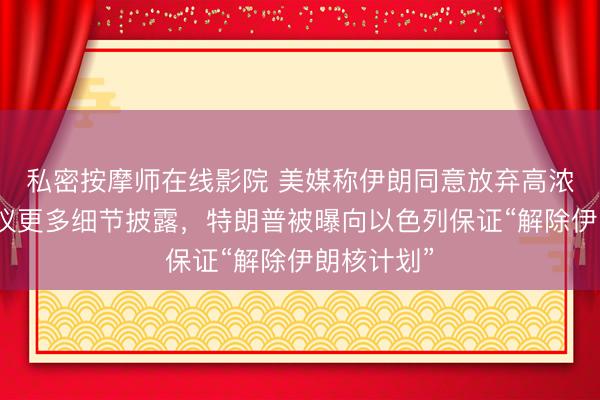 私密按摩师在线影院 美媒称伊朗同意放弃高浓缩铀！协议更多细节披露，特朗普被曝向以色列保证“解除伊朗核计划”