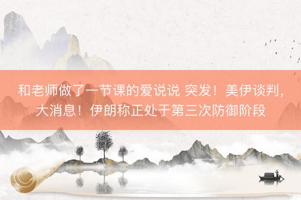 和老师做了一节课的爱说说 突发！美伊谈判，大消息！伊朗称正处于第三次防御阶段