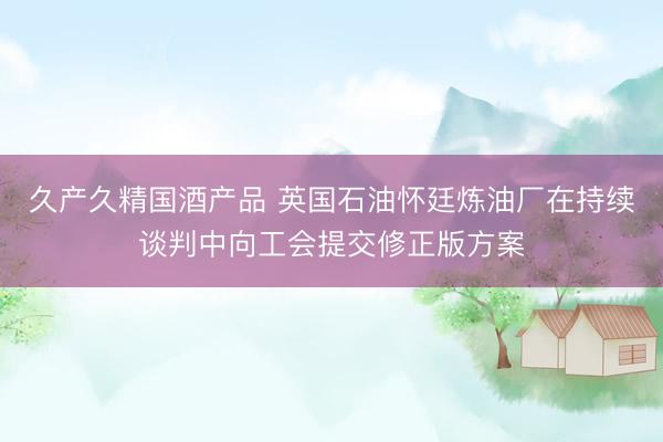 久产久精国酒产品 英国石油怀廷炼油厂在持续谈判中向工会提交修正版方案
